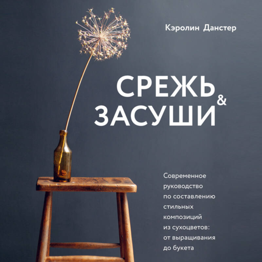 Срежь и засуши. Современное руководство по составлению стильных композиций из сухоцветов: от выращивания до букета