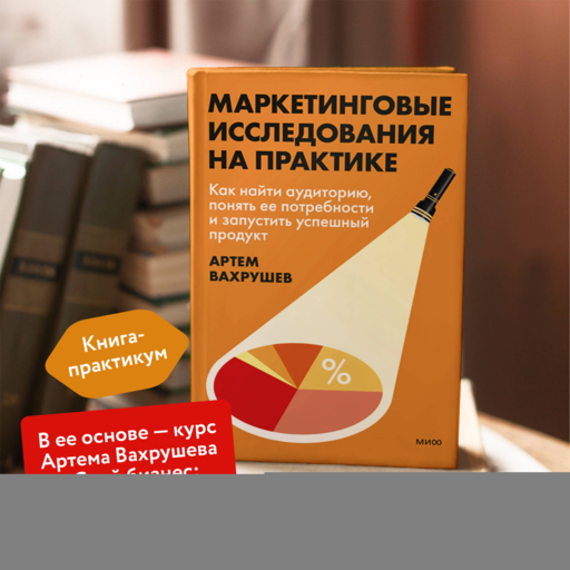 Маркетинговые исследования на практике. Как найти аудиторию, понять ее потребности и запустить успешный продукт